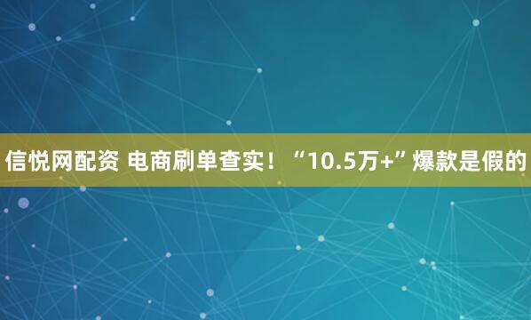 信悦网配资 电商刷单查实！“10.5万+”爆款是假的