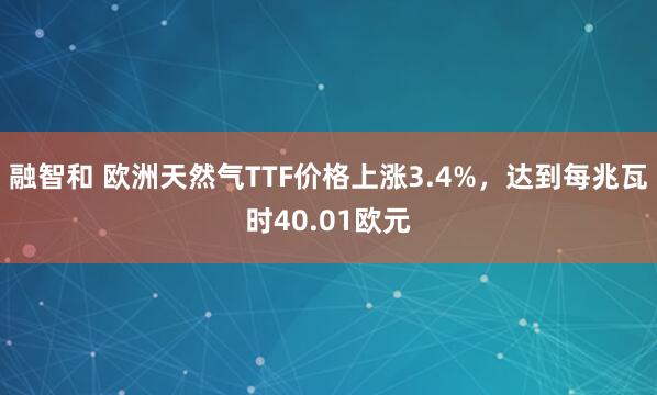 融智和 欧洲天然气TTF价格上涨3.4%，达到每兆瓦时40.01欧元