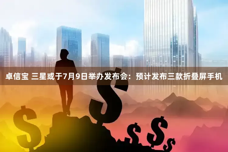 卓信宝 三星或于7月9日举办发布会：预计发布三款折叠屏手机