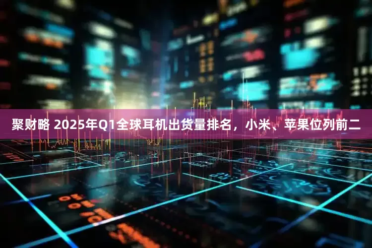 聚财略 2025年Q1全球耳机出货量排名，小米、苹果位列前二