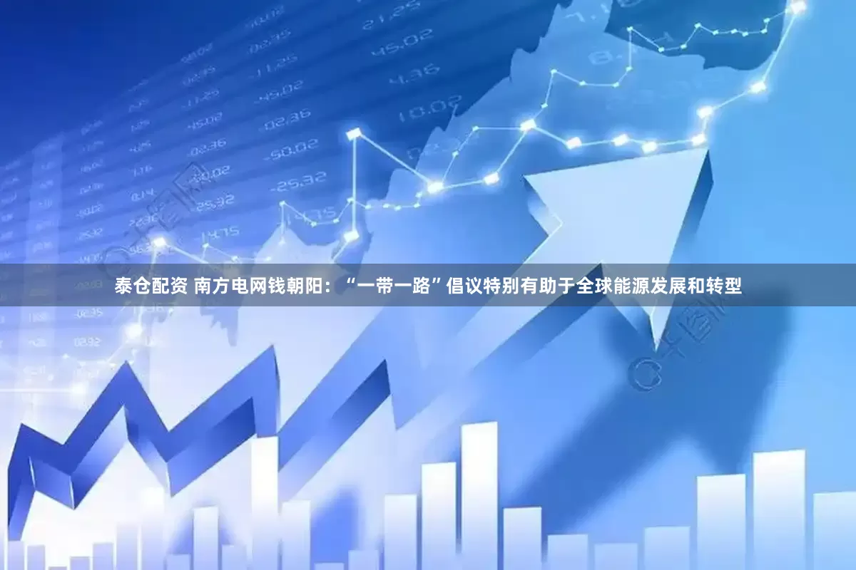 泰仓配资 南方电网钱朝阳：“一带一路”倡议特别有助于全球能源发展和转型