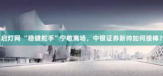 启灯网 “稳健舵手”宁敏离场，中银证券新帅如何接棒？