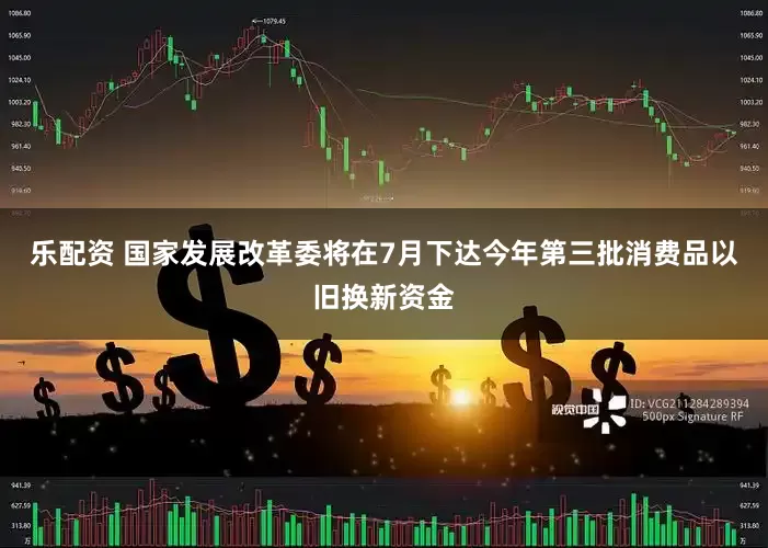 乐配资 国家发展改革委将在7月下达今年第三批消费品以旧换新资金