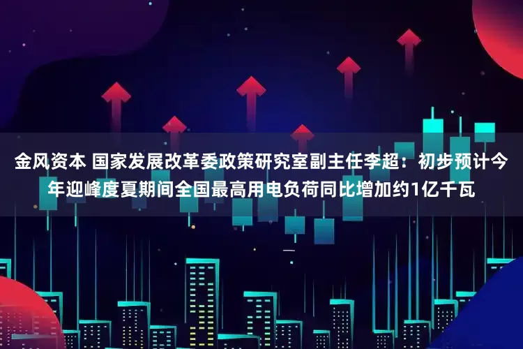 金风资本 国家发展改革委政策研究室副主任李超：初步预计今年迎峰度夏期间全国最高用电负荷同比增加约1亿千瓦