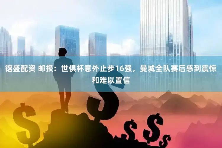 镕盛配资 邮报：世俱杯意外止步16强，曼城全队赛后感到震惊和难以置信