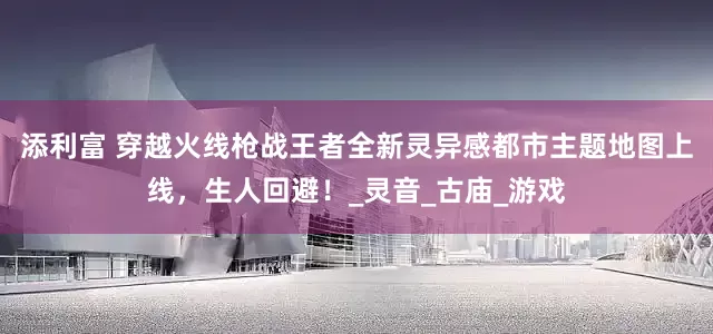 添利富 穿越火线枪战王者全新灵异感都市主题地图上线，生人回避！_灵音_古庙_游戏