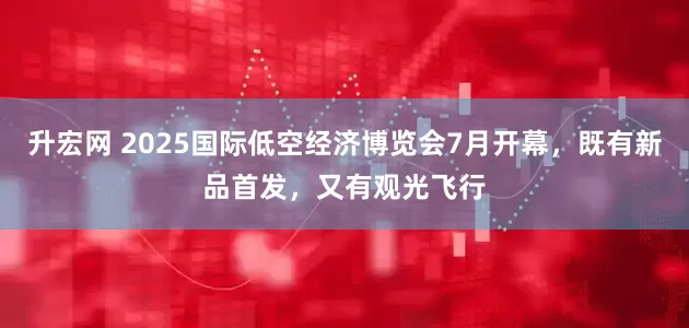 升宏网 2025国际低空经济博览会7月开幕，既有新品首发，又有观光飞行