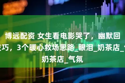 博远配资 女生看电影哭了，幽默回复技巧，3个暖心救场思路_眼泪_奶茶店_气氛