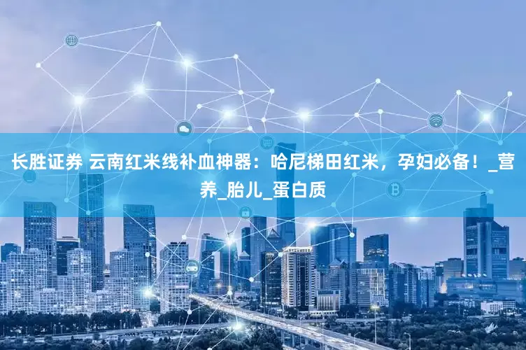 长胜证券 云南红米线补血神器：哈尼梯田红米，孕妇必备！_营养_胎儿_蛋白质