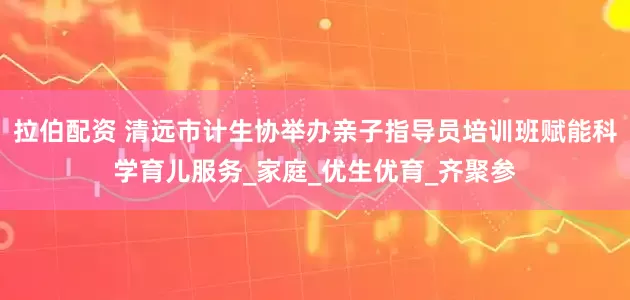 拉伯配资 清远市计生协举办亲子指导员培训班赋能科学育儿服务_家庭_优生优育_齐聚参