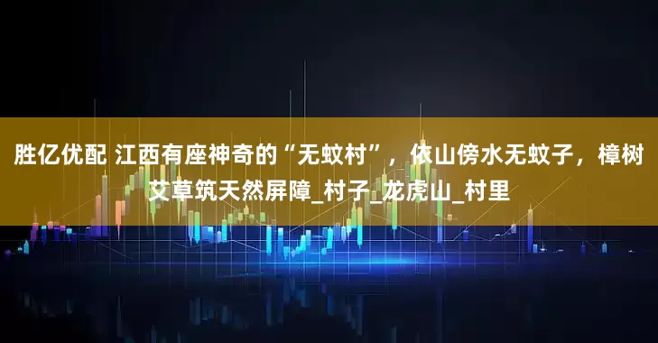胜亿优配 江西有座神奇的“无蚊村”，依山傍水无蚊子，樟树艾草筑天然屏障_村子_龙虎山_村里