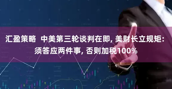 汇盈策略  中美第三轮谈判在即, 美财长立规矩: 须答应两件事, 否则加税100%