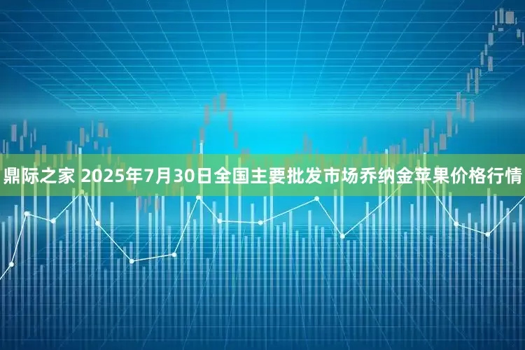 鼎际之家 2025年7月30日全国主要批发市场乔纳金苹果价格行情