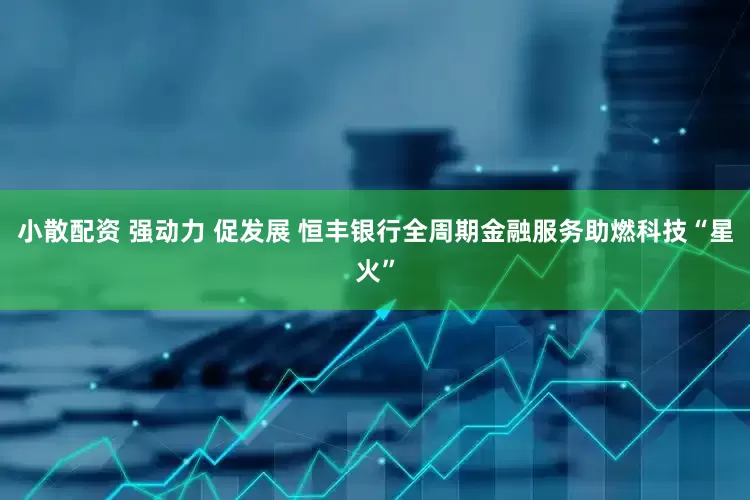 小散配资 强动力 促发展 恒丰银行全周期金融服务助燃科技“星火”