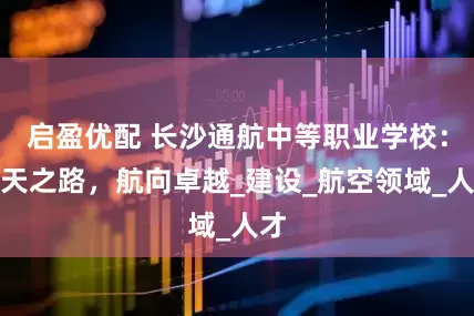 启盈优配 长沙通航中等职业学校：通天之路，航向卓越_建设_航空领域_人才