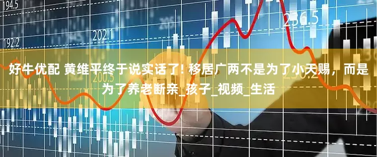 好牛优配 黄维平终于说实话了! 移居广两不是为了小天赐，而是为了养老断亲_孩子_视频_生活
