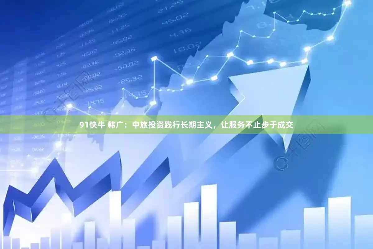 91快牛 韩广：中旅投资践行长期主义，让服务不止步于成交