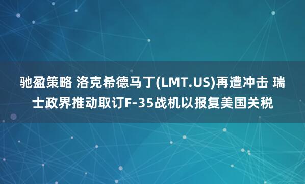 驰盈策略 洛克希德马丁(LMT.US)再遭冲击 瑞士政界推动取订F-35战机以报复美国关税