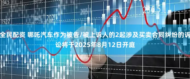 全民配资 哪吒汽车作为被告/被上诉人的2起涉及买卖合同纠纷的诉讼将于2025年8月12日开庭