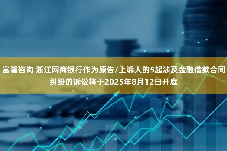 富隆咨询 浙江网商银行作为原告/上诉人的5起涉及金融借款合同纠纷的诉讼将于2025年8月12日开庭