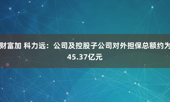 财富加 科力远：公司及控股子公司对外担保总额约为45.37亿元