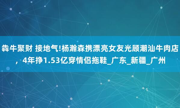 犇牛聚财 接地气!杨瀚森携漂亮女友光顾潮汕牛肉店，4年挣1.53亿穿情侣拖鞋_广东_新疆_广州