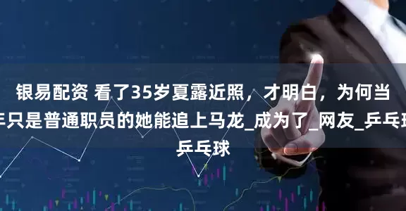银易配资 看了35岁夏露近照，才明白，为何当年只是普通职员的她能追上马龙_成为了_网友_乒乓球