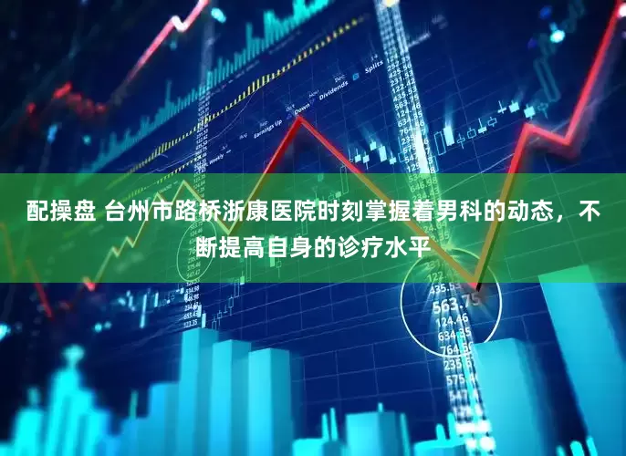 配操盘 台州市路桥浙康医院时刻掌握着男科的动态，不断提高自身的诊疗水平
