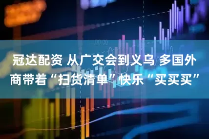 冠达配资 从广交会到义乌 多国外商带着“扫货清单”快乐“买买买”