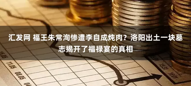 汇发网 福王朱常洵惨遭李自成炖肉？洛阳出土一块墓志揭开了福禄宴的真相