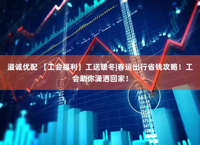 溢诚优配 【工会福利】工送暖冬|春运出行省钱攻略！工会助你潇洒回家！